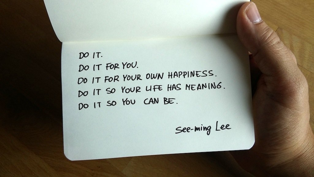 "Do it. Do it for you. Do it for your own happiness. Do it so your life has meaning. Do it so you can be." ~ See-ming Lee
